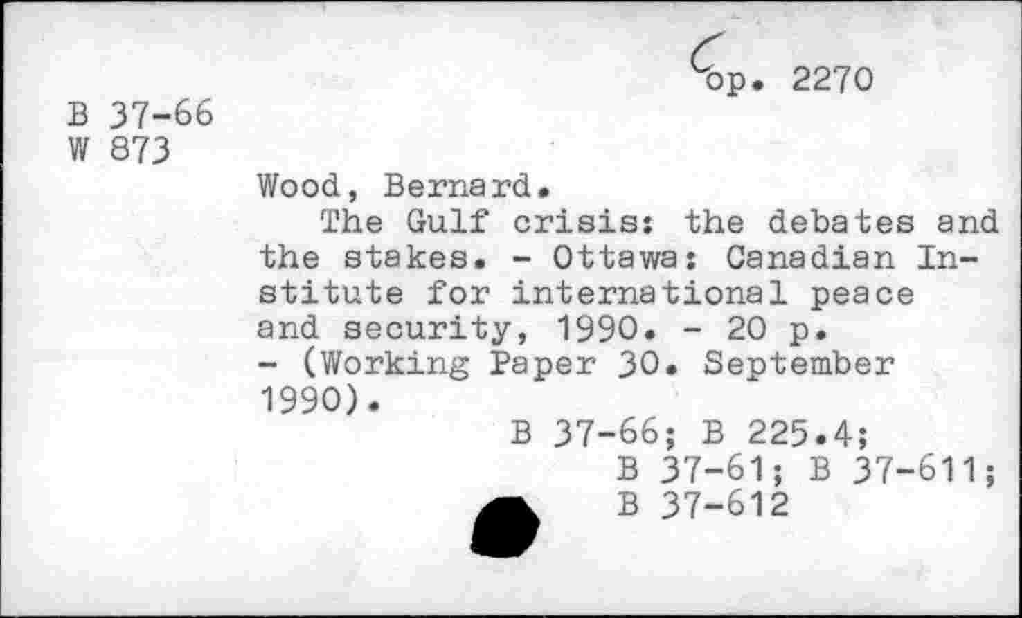 ﻿B 37-66 W 873
■bp. 2270
Wood, Bernard.
The Gulf crisis: the debates and the stakes. - Ottawa: Canadian Institute for international peace and security, 1990. - 20 p.
- (Working Paper 30. September 1990).
B 37-66; B 225.4;
B 37-61; B 37-611;
A B 37-612